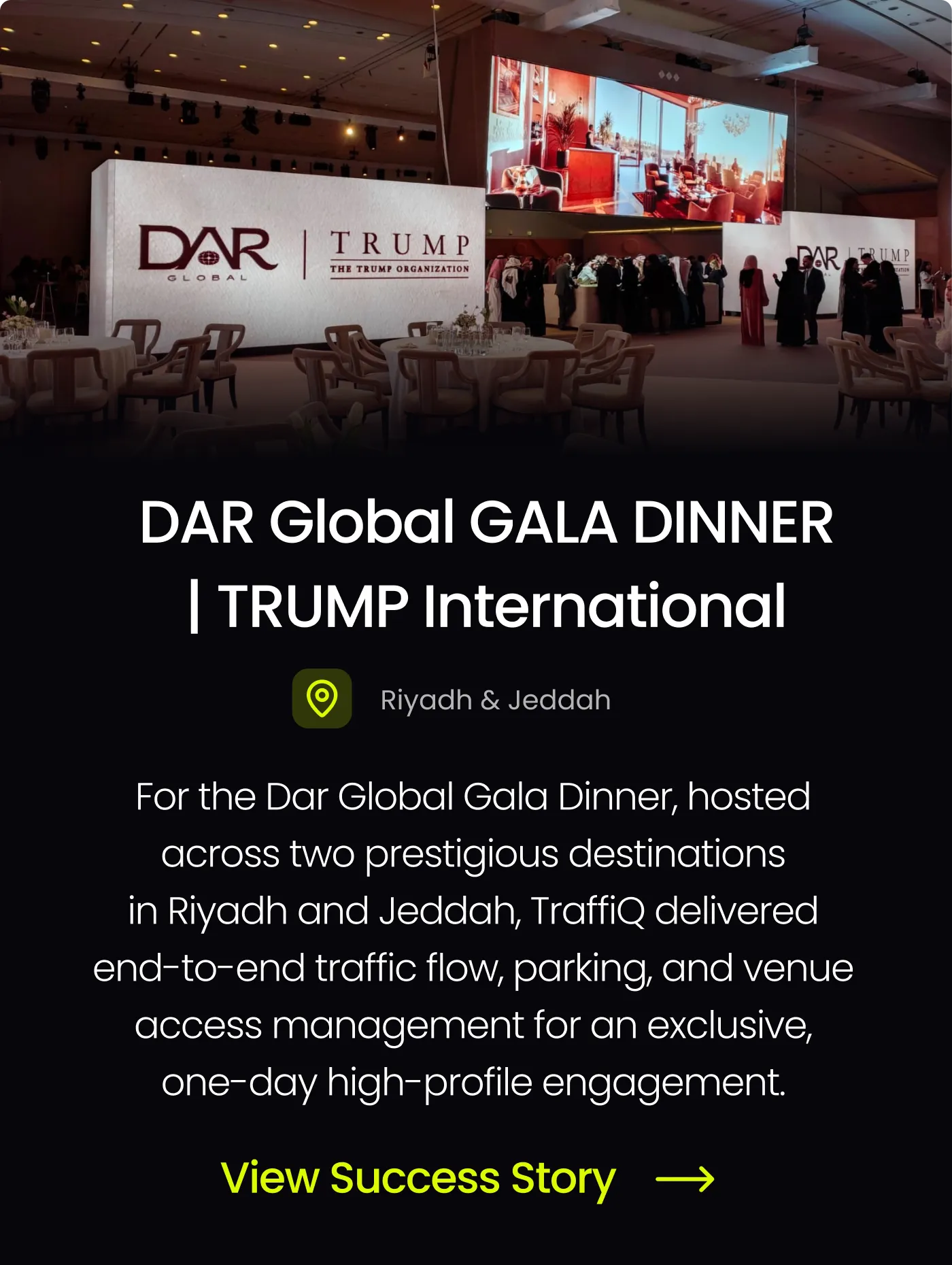 View the success story for TraffiQ’s traffic and parking management at the Dar Global Gala Dinner hosted at Trump International in Riyadh and Jeddah.