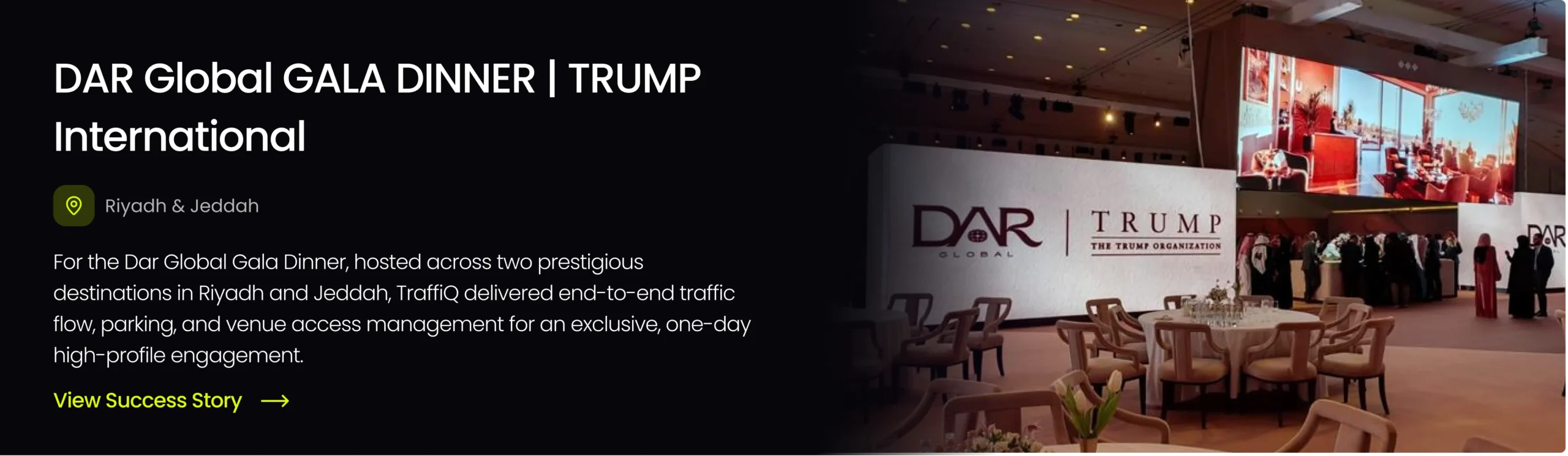 View the success story for TraffiQ’s traffic and parking management at the Dar Global Gala Dinner hosted at Trump International in Riyadh and Jeddah.